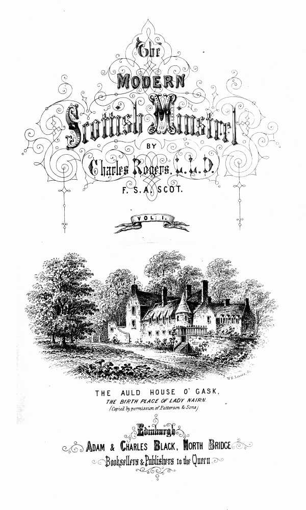 THE MODERN SCOTTISH MINSTREL; BY CHARLES ROGERS, LL.D. F.S.A. SCOT. VOL. I.  THE AULD HOUSE O' GASK. _THE BIRTH PLACE OF LADY NAIRN._ _(Copied by permission of Patterson & Sons)_  EDINBURGH: ADAM & CHARLES BLACK, NORTH BRIDGE, BOOKSELLERS AND PUBLISHERS TO THE QUEEN.