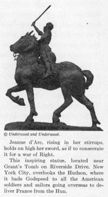 Jeanne d'Arc, rising in her stirrups, holds on high her sword, as if to consecrate it for a war of Right.  This inspiring statue, located near Grant's Tomb on Riverside Drive, New York City, overlooks the Hudson, where it bade Godspeed to all the American soldiers and sailors going overseas to deliver France from the Hun.