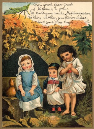 Green gravel, Green gravel, / The grass is so green, / The fairest young maiden, that ever was seen, / Oh Mary, oh Mary, your true love is dead. / He’s sent you a green bough / To tie round your head.