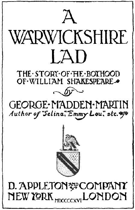 A WARWICKSHIRE LAD  THE STORY OF THE BOYHOOD OF WILLIAM SHAKESPEARE by GEORGE MADDEN MARTIN Author of Selina, Emmy Lou, etc. D. APPLETON AND COMPANY  NEW YORK LONDON MDCCCCXVI