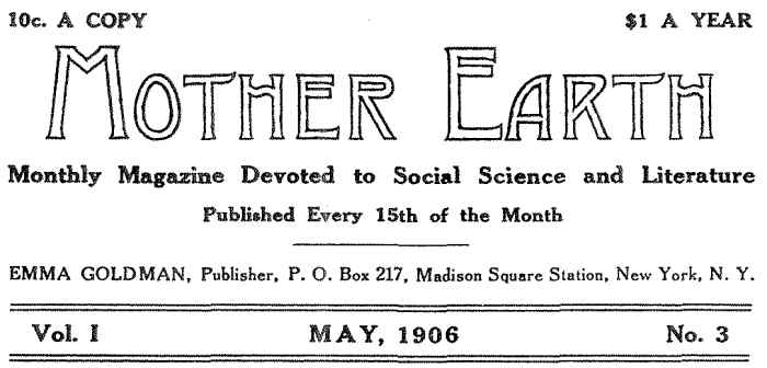 10c. A COPY $1.00 PER YEAR MOTHER EARTH Monthly Magazine Devoted to Social Science and Literature Published Every 15th of the Month EMMA GOLDMAN, Publisher, P. O. Box 217, Madison Square Station, New York, N. Y. Vol. I MAY, 1906 No. 3