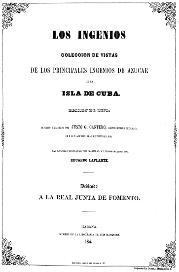 LOS INGENIOS COLECCION DE VISTAS DE LOS PRINCIPALES INGENIOS DE AZUCAR DE LA ISLA DE CUBA. EDICION DE LUJO EL TEXTO REDACTADO POR JUSTO G. CANTERO, GENTIL-HOMBRE DE CAMARA DE S. M. Y ALFEREZ REAL DE TRINIDAD, & &. LAS LAMINAS DIBUJADAS DEL NATURAL Y LITOGRAFIADAS POR EDUARDO LAPLANTE. Dedicado A LA REAL JUNTA DE FOMENTO. HABANA. IMPRESO EN LA LITOGRAFIA DE LUIS MARQUIER. 1857. DEPÓSITO, CALLE DEL OBISPO N. 37. Imprenta LA CUBANA, Mercaderes, 8.