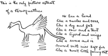 This is the only picture extant of a stereognathus. He has a head like a snake and ears like a dog and feet like a cow and a tail like a lizard and wings like a swan and is covered with nice soft fur like a sweet little pussy cat. This is the only picture extant of a stereognathus. He has a head like a snake and ears like a dog and feet like a cow and a tail like a lizard and wings like a swan and is covered with nice soft fur like a sweet little pussy cat.