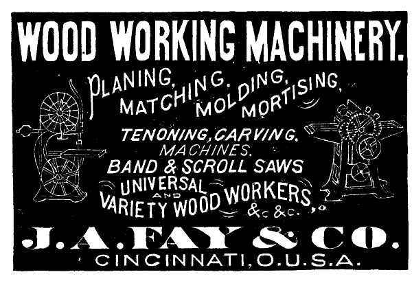 [Illustration: WOOD WORKING MACHINERY. PLANING, MATCHING, MOLDING, MORTISING, TENONING, CARVING, MACHINES. BAND & SCROLL SAWS UNIVERSAL AND VARIETY WOOD WORKERS, &.c &.c.  J. A. FAY & CO. CINCINNATI, O.U.S.A.]