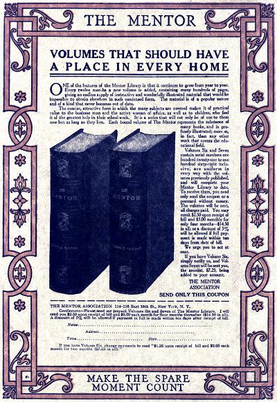   THE MENTOR  VOLUMES THAT SHOULD HAVE A PLACE IN EVERY HOME   One of the features of the Mentor Library is that it continues to grow from year to year. Every twelve months a new volume is added, containing many hundreds of pages, giving an endless supply of instructive and wonderfully illustrated material that would be impossible to obtain elsewhere in such condensed form. The material is of a popular nature and of a kind that never becomes out of date.  The concise, attractive form in which the many subjects are covered makes it of practical value to the business man and the active woman of affairs, as well as to children, who find it of the greatest help in their school work. It is a series that will not only be of use to them now but as long as they live. Each bound volume of The Mentor represents the substance of many books, and is profusely illustrated; more so, in fact, than any other work that covers the educational field.  Volumes Six and Seven contain serial numbers one hundred twenty-one to one hundred sixty-eight inclusive, are uniform in every way with the volumes previously published, and will complete your Mentor Library to date. To receive them, you need only send the coupon or a postcard without money. The volumes will be sent, all charges paid. You may remit $2.50 upon receipt of bill and $3.00 monthly for only four months—$14.50 in all; or a discount of 5% will be allowed if full payment is made within ten days from date of bill.  We urge you to act at once.  If you have Volume Six, simply notify us, and Volume Seven will be sent you, the amount, $7.25, being added to your account.   THE MENTOR ASSOCIATION  SEND ONLY THIS COUPON  THE MENTOR ASSOCIATION 114-116 East 16th St., New York. N.Y.  Gentlemen:—Please send me prepaid Volumes Six and Seven of The Mentor Library. I will send you $2.50 upon receipt of bill and $3.00 each month for four months thereafter ($14.50 in all). A discount of 5% will be allowed if payment in full is made within ten days after receipt of bill.  Name  Address Town  State  If you have Volume Six, change payments to read '$1.25 upon receipt of bill and $3.00 each month for two months ($7.25 in all).'   MAKE THE SPARE MOMENT COUNT