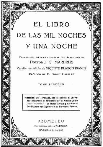 EL LIBRO DE LAS MIL NOCHES Y UNA NOCHE  Traducción directa y literal del árabe por el Doctor J. C MARDRUS  Versión española de VICENTE BLASCO IBAÑEZ  Prólogo de E. Gómez Carrillo  TOMO TERCERO  Historias: Del Jorobado, con el Sastre, el Corredor nazareno, el Intendente y el Médico judío (continuación).—De Dulce-Amiga y Alí-Nur.—De Ghanem-ben-Ayub y de su hermana Fetnah.  PROMETEO Germanías, 33.—VALENCIA (Published in Spain)