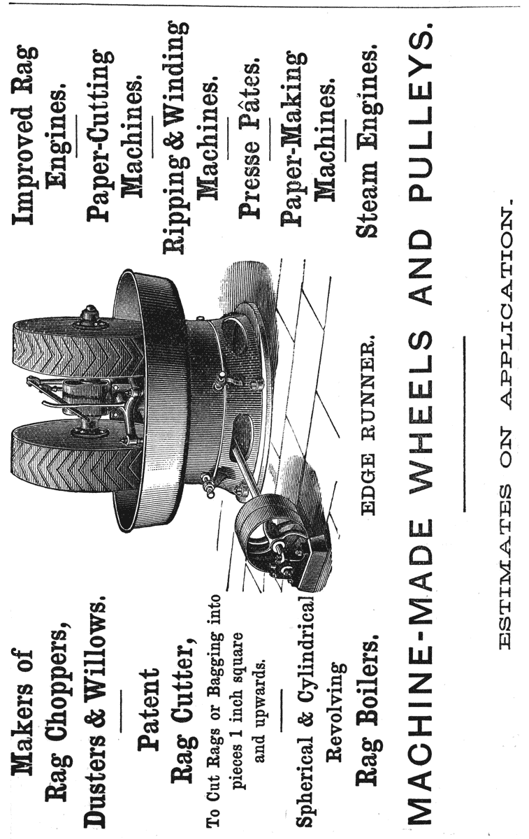 Makers of Rag Choppers, Dusters & Willows. Patent Rag Cutter, To Cut Rags or Bagging into pieces 1 inch square and upwards. Spherical & Cylindrical Revolving Rag Boilers. Improved Rag Engines. Paper-Cutting Machines. Ripping & Winding Machines. Presse Pâtes. Paper-Making Machines. Steam Engines. EDGE RUNNER. MACHINE-MADE WHEELS AND PULLEYS. ESTIMATES ON APPLICATION.