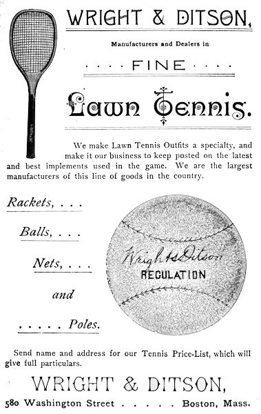 WRIGHT & DITSON, Manufacturers and Dealers in FINE Lawn Tennis. We make Lawn Tennis Outfits a specialty, and make it our business to keep posted on the latest and best implements used in the game. We are the largest manufacturers of this line of goods in the country. Rackets, ... Balls, ... Nets, ... and ... Poles. Send name and address for our Tennis Price-List, which will give full particulars. WRIGHT & DITSON, 580 Washington Street      Boston, Mass.