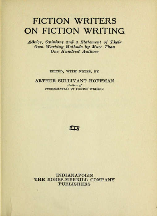 FICTION WRITERS ON FICTION WRITING  Advice, Opinions and a Statement of Their Own Working Methods by More Than One Hundred Authors  EDITED, WITH NOTES, BY  ARTHUR SULLIVANT HOFFMAN Author of FUNDAMENTALS OF FICTION WRITING  [Illustration]  INDIANAPOLIS THE BOBBS-MERRILL COMPANY PUBLISHERS