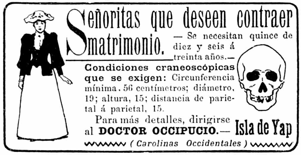 Anuncio: Señoritas que deseen contraer matrimonio. — Se        necesitan quince de diez y seis a treinta años. — Condiciones        craneoscópicas que se exigen: Circunferencia mínima, 56 centímetros;        diámetro, 19; altura, 15; distancia de parietal a parietal, 15.        Para más detalles, dirigirise al DOCTOR OCCIPUCIO. — Isla de Yap        (Carolinas Occidentales)