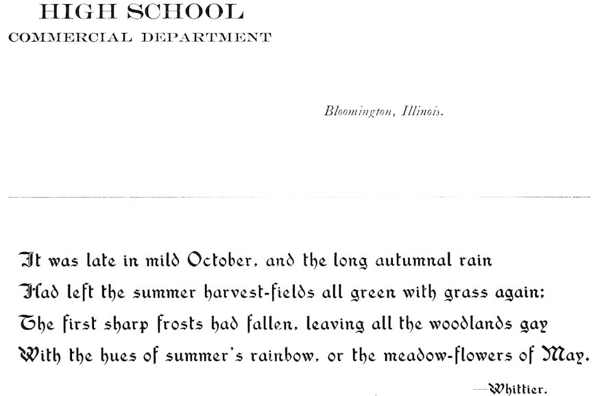 HIGH SCHOOL COMMERCIAL DEPARTMENT Bloomington, Illinois. It was late in mild October, and the long autumnal rain Had left the summer harvest-fields all green with grass again; The first sharp frosts had fallen, leaving all the woodlands gay With the hues of summer’s rainbow, or the meadow-flowers of May. —Whittier.