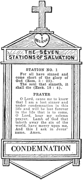 Diagram of Station No. 1. Condemnation.     For all have sinned and come short as the glory of God (Rom. 3:23).     The soul that sinneth, it shall die (Ezek. 18:4).     PRAYER     O Lord, cause me to know that I am a lost sinner and under condemnation in this     life and will be lost forever in the life that is to come. O Lord, hear my solemn     prayer. Lamb of God that taketh away the sin of the world, have mercy upon me.     And this I ask in Jesus' name. Amen.