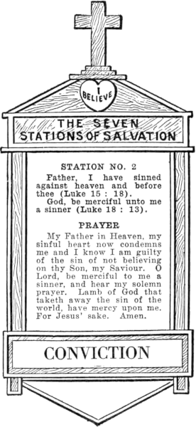 Diagram of Station No. 2. Conviction.   Father, I have sinned against heaven and before thee (Luke 15:18).   God, be merciful unto me a sinner (Luke 18: 13).   PRAYER   My Father in Heaven, my sinful heart now condemns me and I know I am guilty   of the sin of not believing on thy Son, my Saviour. O Lord, be merciful to me a   sinner, and hear my solemn prayer. Lamb of God that taketh away the   sin of the world, have mercy upon me. For Jesus' sake. Amen.