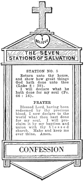 Diagram of Station No. 5. Confession.   Return unto thy house, and show how great things God hath done unto thee (Luke 8:39).   I will declare what he hath done for my soul (Ps. 66:16).   PRAYER   Blessed Lord, having been redeemed by thy precious blood, I now declare to the   world what thou hast done for my soul, I will proclaim it by my baptism and   union with thy blessed church. Make and keep me ever thine. Amen.