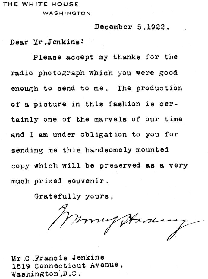 THE WHITE HOUSE WASHINGTON December 5, 1922. Dear Mr. Jenkins: Please accept my thanks for the radio photograph which you were good enough to send to me. The production of a picture in this fashion is certainly one of the marvels of our time and I am under obligation to you for sending me this handsomely mounted copy which will be preserved as a very much prized souvenir. Gratefully yours, Warren G Harding Mr. C. Francis Jenkins 1519 Connecticut Avenue, Washington, D.C.