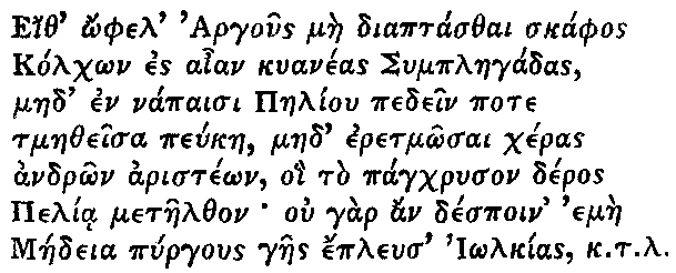 Greek (transliterated): Eith _ophel Argous mae diaptasthai skaphos   Kolch_on es aian kuaneas Symplaegadas,   maed en napaisi Paeliou pedein pote   tmaetheisa peukae, maed eretm_osai cheras   andr_on ariste_on, oi to pagchryson deros   Pelia metaelthon ou gar an despoin emae   Maedeia pyrgous gaes epleus I_olkias k.t.l.