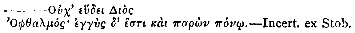 Greek: Ouch' ehudei Di�s
          Ophthalm�s egg�s d' �sti ka� par�n p�n�.&mdash;Incert. ex Stob.