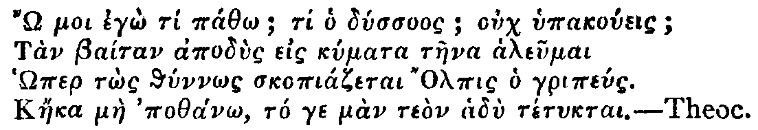 Greek: '� moi eg� t� p�th�; ti ho d�ssuos; ouch hypako�eis;
T�n Ba�tan apod�s eis k�mata t�ena aleumai
H�mer t�s th�nn�s skopi�zetai Olpis ho grip�us.
K�eka m�e poth�n�, t� ge m�n te�n had� t�tuktai.'

Theoc.