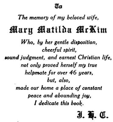 TO The memory of my beloved wife, MARY MATILDA MCKIM Who, by her
gentle disposition, cheerful spirit, sound judgment, and earnest
Christian life, not only proved herself my true helpmate for over 46
years, but, also, made our home a place of constant peac