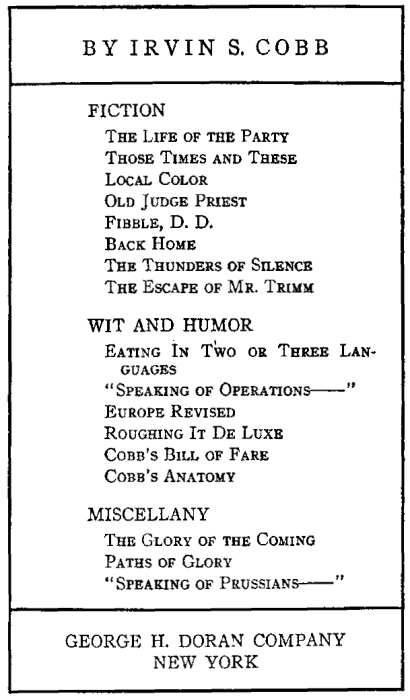 BY IRVIN S. COBB FICTION
The Life of the Party, Those Times and These, Local Color, Old Judge Priest, Fibble, D. D.,
 Back Home, The Thunders of Silence, The Escape of Mr. Trimm. WIT AND HUMOR Eating In Two or Three Languages,
 Speaking of Operations, Europe Revised, Roughing It De Luxe, Cobb's Bill of Fare, Cobb's Anatomy,
 MISCELLANY The Glory of the Coming, Paths of Glory, Speaking of Prussians. GEORGE H. DORAN COMPANY NEW YORK