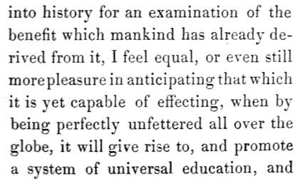 Text reads: into history for an examination of the benefit which
mankind has already derived from it, I feel equal, or even still more
pleasure in anticipating that which it is yet capable of effecting, when
by being perfectly unfettered all over the globe, it will give rise to,
and promote a system of universal education, and