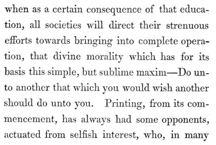Text reads: when as a certain consequence of that education, all
societies will direct their strenuous efforts towards bringing into
complete operation, that divine morality which has for its basis this
simple, but sublime maxim&mdash;Do unto another that which you would wish
another should do unto you. Printing, from its commencement, has always
had some opponents, actuated from selfish interest, who, in many