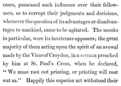 Text reads: cases, possessed such influence over their fellow-men, as
to corrupt their judgments and decisions, whenever the question of its
advantages or disadvantages to mankind, came to be agitated. The monks
in particular, were its inveterate opposers; the great majority of them
acting upon the spirit of an avowal made by the Vicar of Croydon, in a
sermon preached by him at St. Paul’s Cross, when he declared, “We must
root out printing, or printing will root out us.” Happily this superior
art withstood their