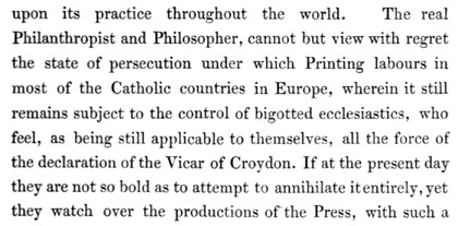Text reads: upon its practice throughout the world. The real
Philanthropist and Philosopher, cannot but view with regret the state of
persecution under which Printing labours in most of the Catholic
countries in Europe, wherein it still remains subject to the control of
bigotted ecclesiastics, who feel, as being still applicable to
themselves, all the force of the declaration of the Vicar of Croydon. If
at the present day they are not so bold as to attempt to annihilate it
entirely, yet they watch over the productions of the Press, with such a