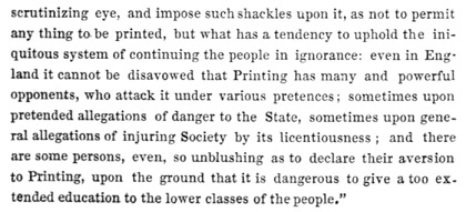 Text reads: scrutinizing eye, and impose such shackles upon it, as
not to permit any thing to be printed, but what has a tendency to uphold
the iniquitous system of continuing the people in ignorance: even in
England it cannot be disavowed that Printing has many and powerful
opponents, who attack it under various pretences; sometimes upon
pretended allegations of danger to the State, sometimes upon general
allegations of injuring Society by its licentiousness; and there are
some persons, even, so unblushing as to declare their aversion to
Printing, upon the ground that it is dangerous to give a too extended
education to the lower classes of the people.”