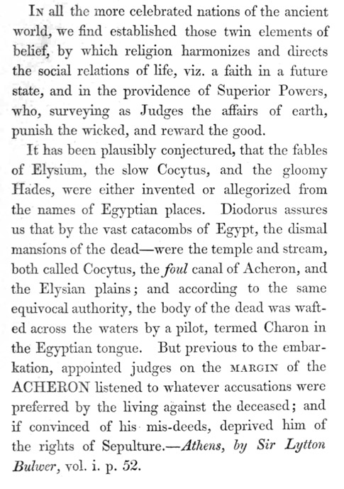 Image of corrected page. Text reads: In all the more celebrated nations of the ancient world,
we find established those twin elements of belief, by which religion
harmonizes and directs the social relations of life, viz. a faith in a
future state, and in the providence of Superior Powers, who, surveying
as Judges the affairs of earth, punish the wicked, and reward the good.

It has been plausibly conjectured, that the fables of Elysium, the slow
Cocytus, and the gloomy Hades, were either invented or allegorized from
the names of Egyptian places. Diodorus assures us that by the vast
catacombs of Egypt, the dismal mansions of the dead&mdash;were the temple and
stream, both called Cocytus, the _foul_ canal of Acheron, and the
Elysian plains; and according to the same equivocal authority, the body
of the dead was wafted across the waters by a pilot, termed Charon in
the Egyptian tongue. But previous to the embarkation, appointed judges
on the MARGIN of the ACHERON listened to whatever accusations were
preferred by the living against the deceased; and if convinced of his
mis-deeds, deprived him of the rights of Sepulture.&mdash;_Athens, by Sir
Lytton Bulwer_, vol. i. p. 52.