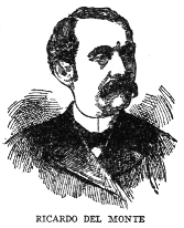 RICARDO DEL MONTE
Journalist, critic, poet and patriot, Ricardo del Monte was born at
Cimorrones in 1830, and was educated in the United States and Europe. In
Rome he was attached to the Spanish embassy. In Spain he was a
journalist with liberal and democratic tendencies. He returned to Cuba
in 1847 and edited several papers in Havana, including, after the Ten
Years War, El Triunfo and El Pais, the organ of the Autonomists. He
was a writer in prose and verse of singular power and grace, his works
ranking in style with the best of modern Spanish literature. He died in
1908.