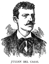 JULIAN DEL CASAL

During his brief life, from 1863 to October 21, 1891, Julian del Casal,
invalid and misanthrope though he was, made a brilliant record in the
world of letters, and gave to Cuban poetry its greatest modern impulse.
Most of his life was spent in penury, on the meagre earnings of a hack
journalist, but his memory is cherished as that of one of the foremost
men of letters of his time.