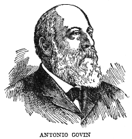 ANTONIO GOVIN

Antonio Govin, born at Matanzas in 1849 and deceased in Havana in 1914,
was a jurist, publicist, orator and patriot of distinction. He was
Professor of Administrative Law at the University of Havana, and was the
author of a number of volumes on law and on Colonial history. He was one
of the founders and strong advocates of the Autonomist party and a
member of the Autonomist cabinet.