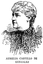 AURELIA CASTILLO DE GONZALEZ

Aurelia Castillo de Gonzalez, poet and essayist, was born in Camaguey in
1842, spent much time in European travel, and then settled in Havana.
She first attracted literary attention by her elegy on "El Lugareno" in
1866, and since that time has been an incessant contributor to Cuban
literature in verse and prose. She is the author of a fine study of the
Life and Works of Gertrudis Gomez de Avellaneda, of a volume of fables,
and a number of satires. Her complete works (to date) were published in
five volumes in 1913.