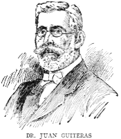 DR. JUAN GUITERAS

One of the foremost physicians and scientists of Cuba, Dr. Juan Guiteras
is the son of the distinguished educator Eusebio Guiteras, and was born
at Matanzas on January 4, 1852. He collaborated with Dr. Carlos J.
Finlay in the discovery and demonstration of the transmission of yellow
fever by mosquitoes, and contributed much to the eradication of that and
other pestilences from Cuba. Under President Menocal's administration he
was made Director of Sanitation. He was a delegate to the second
Pan-American Scientific Congress at Washington in 1916.
