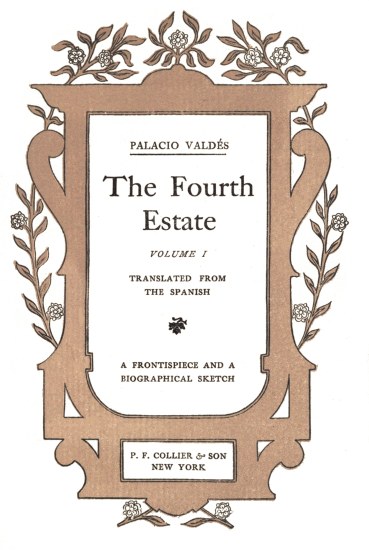 title page

PALACIO VALD�S

The Fourth

Estate

VOLUME I

TRANSLATED FROM
THE SPANISH

A FRONTISPIECE AND A
BIOGRAPHICAL SKETCH

P. F. COLLIER & SON
NEW YORK
