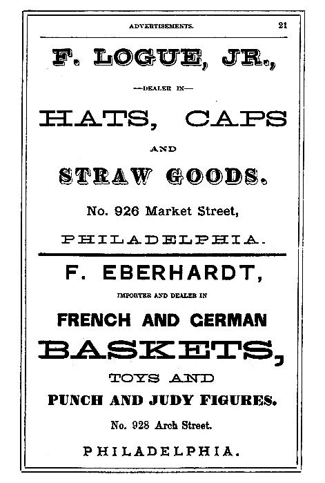 F. LOGUE, JR.,

--DEALER IN--

HATS, CAPS
AND
STRAW GOODS.

No. 926 Market Street,
PHILADELPHIA.

-----

F. EBERHARDT,

IMPORTER AND DEALER IN

FRENCH AND GERMAN
BASKETS,
TOYS AND
PUNCH AND JUDY FIGURES.

No. 928 Arch Street.
PHILADELPHIA.