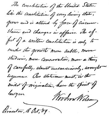 The constitution of the United States, like the
constitution of every living state, grows and is altered by force of
circumstances and changes in affairs. The effect of a written
constitution is only to render the growth more subtle, more studious,
more conservative, more a thing of carefully, almost unconsciously,
wrought sequences. Our statesmen must, in the midst of origination, have
the spirit of lawyers.

Woodrow Wilson
Princeton, 18 Oct., ‘09.