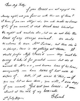 Dear Miss Kelly,—

If your Bones are not engaged on Monday night, will you favor us with
the use of them? I know, if you can oblige us, you will make no bones of
it; if you cannot, it shall break none betwixt us. We might ask somebody
else, but we do not like the bones of any strange animal. We should be
welcome to dear Mrs. Listons, but then she is so plump, there is no
getting at them. I should prefer Miss Iver’s—they must be ivory I take
it for granted—but she is married to Mr. ——, and become bone of his
bone, consequently can have none of her own to dispose of. Well, it all
comes to this,—if you can let us have them, you will, I dare say; if
you cannot, God rest your bones. I am almost at the end of my bon-mots.

C Lamb

9th July, 1819