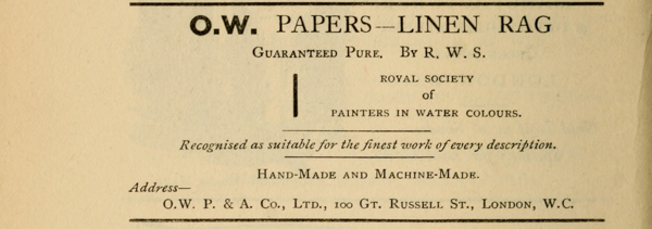 
O.W. PAPERS—LINEN RAG

Guaranteed Pure. By R. W. S.

ROYAL SOCIETY
of
PAINTERS IN WATER COLOURS.

Recognised as suitable for the finest work of every description.

Hand-Made and Machine-Made.

Address—
O.W. P. & A. Co., Ltd., 100 Gt.
Russell St., London, W.C.