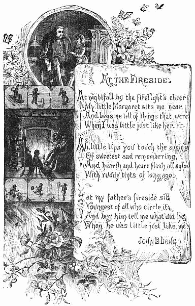   At nightfall by the firelight's cheer
   My little Margaret sits me near,
   And begs me tell of things that were
   When I was little just like her.

  Ah, little lips you touch the spring
   Of sweetest sad remembering,
   And hearth and heart flash all aglow
   With ruddy tints of long ago.

  I at my father's fireside sit,
   Youngest of all who circle it,
   And beg him tell me what did he
   When he was little just like me.

  JOHN D. LONG