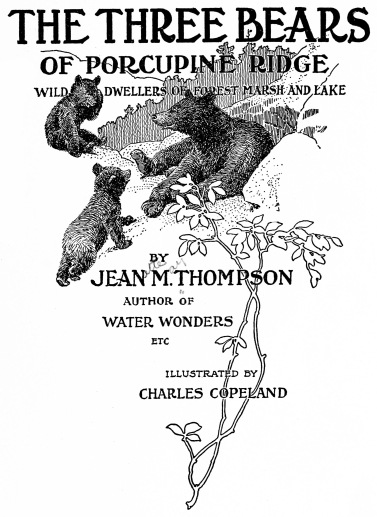 THE THREE BEARS
OF PORCUPINE RIDGE
WILD DWELLERS OF FOREST MARSH AND LAKE
BY
JEAN M. THOMPSON
AUTHOR OF
WATER WONDERS
ETC
ILLUSTRATED BY
CHARLES COPELAND THE THREE BEARS
OF PORCUPINE RIDGE
WILD DWELLERS OF FOREST MARSH AND LAKE
BY
JEAN M. THOMPSON
AUTHOR OF
WATER WONDERS
ETC
ILLUSTRATED BY
CHARLES COPELAND