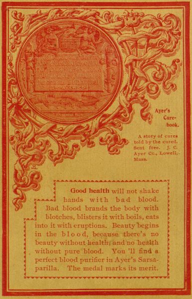 WORLD'S COLUMBIAN EXPOSITION IN COMMEMORATION OF THE
FOUR HUNDREDTH ANNIVERSARY OF THE LANDING OF COLUMBUS - MDCSCXCII -
MDCCCXCIII - TO J. C. AYER CO.

C. E. BARBER FEGIT

Ayer's Cure-book.

A story of cures told by the cured. Sent free. J. C. Ayer Cc., Lowell,
Mass.

Good health will not shake hands with bad blood. Bad blood brands
the body with blotches, blisters it with boils, eats into it with
eruptions. Beauty begins in the blood, because there's no beauty
without healthy and no health without pure blood. You'll find a perfect
blood purifier in Ayer's Sarsaparilla. The medal marks its merit.