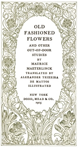 OLD
FASHIONED
FLOWERS
AND OTHER
OUT-OF-DOOR
STUDIES
BY
MAURICE
MAETERLINCK
TRANSLATED BY
ALEXANDER TEIXEIRA
DE MATTOS
ILLUSTRATED
NEW YORK
DODD, MEAD & CO.
1905