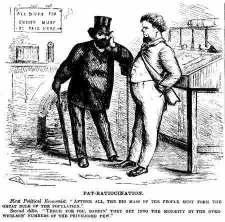 [Illustration: PAT-RATIOCINATION.
      First Political Economist. AFTHER ALL, THE BIG MASS OF
THE PEOPLE MUST FORM THE GREAT BULK OF THE POPULATION." Second ditto.
THRUE FOR YOU, BARRIN' THEY GET INTO THE
MINORITY BY THE OVER-WHELMIN' NUMBERS OF THE PRIVILEGED FEW.]